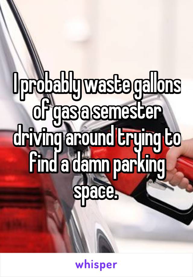 I probably waste gallons of gas a semester driving around trying to find a damn parking space. 