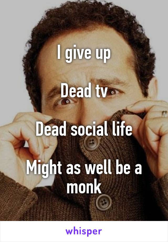 I give up

Dead tv

Dead social life

Might as well be a monk