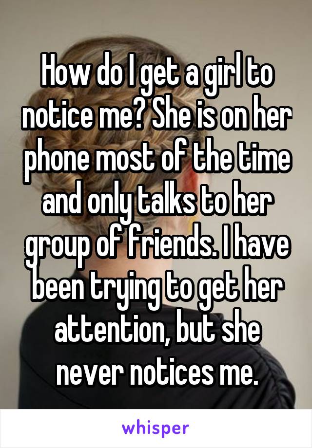 How do I get a girl to notice me? She is on her phone most of the time and only talks to her group of friends. I have been trying to get her attention, but she never notices me.