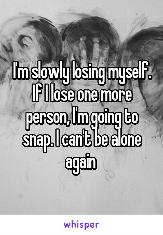 I'm slowly losing myself. If I lose one more person, I'm going to snap. I can't be alone again 