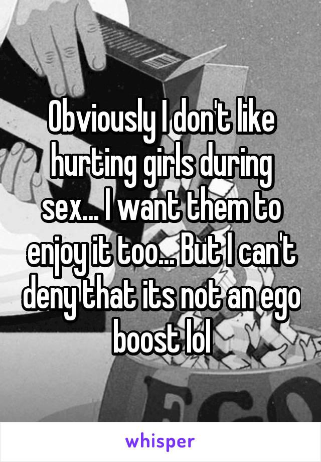 Obviously I don't like hurting girls during sex... I want them to enjoy it too... But I can't deny that its not an ego boost lol