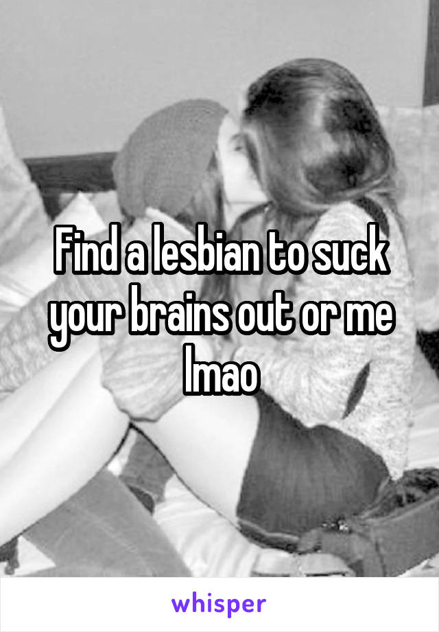 Find a lesbian to suck your brains out or me lmao