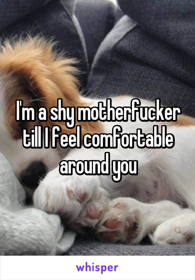 I'm a shy motherfucker till I feel comfortable around you