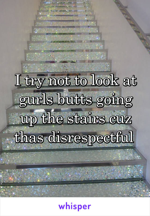 I try not to look at gurls butts going up the stairs cuz thas disrespectful 