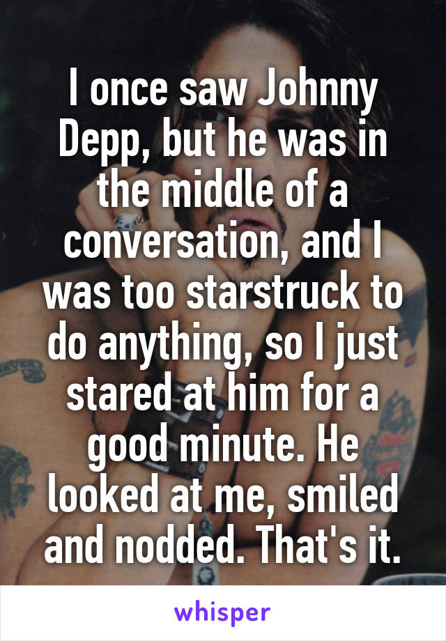 I once saw Johnny Depp, but he was in the middle of a conversation, and I was too starstruck to do anything, so I just stared at him for a good minute. He looked at me, smiled and nodded. That's it.