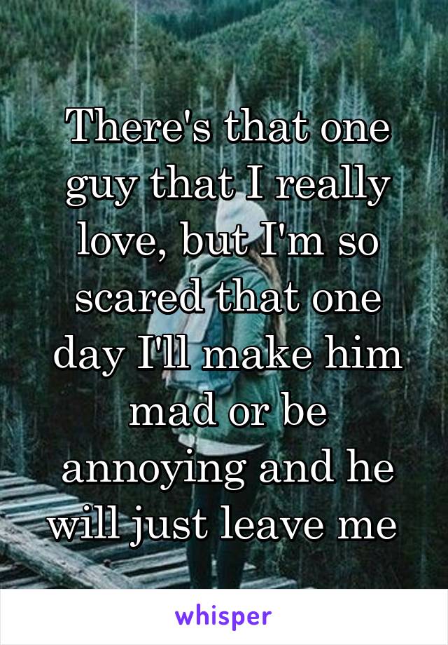 There's that one guy that I really love, but I'm so scared that one day I'll make him mad or be annoying and he will just leave me 