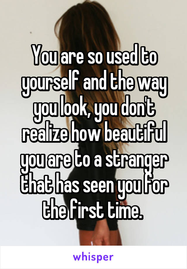 You are so used to yourself and the way you look, you don't realize how beautiful you are to a stranger that has seen you for the first time. 