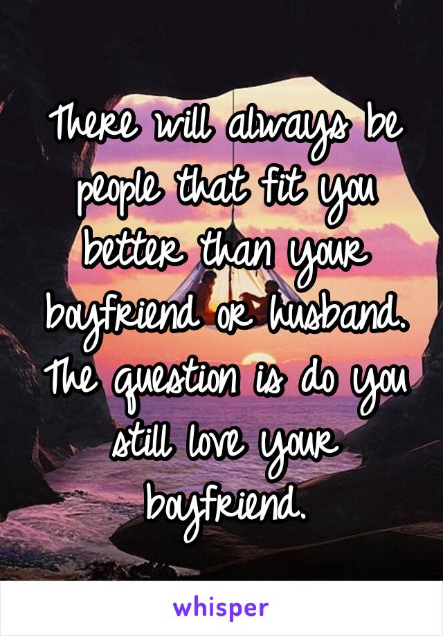 There will always be people that fit you better than your boyfriend or husband. The question is do you still love your boyfriend.