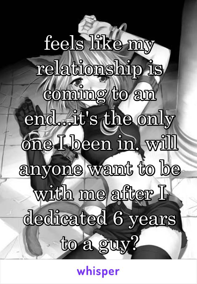 feels like my relationship is coming to an end...it's the only one I been in. will anyone want to be with me after I dedicated 6 years to a guy?