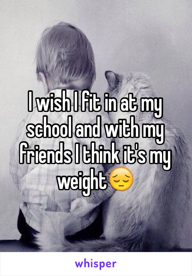 I wish I fit in at my school and with my friends I think it's my weight😔