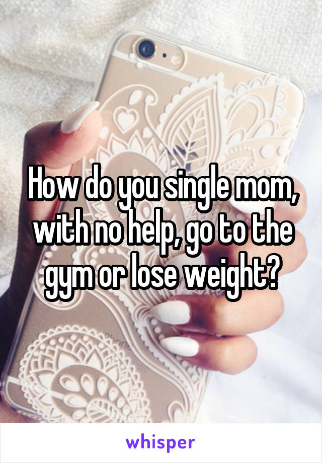 How do you single mom, with no help, go to the gym or lose weight?