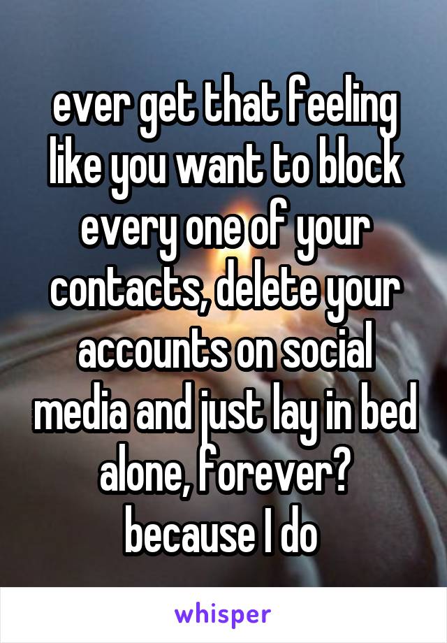 ever get that feeling like you want to block every one of your contacts, delete your accounts on social media and just lay in bed alone, forever?
because I do 