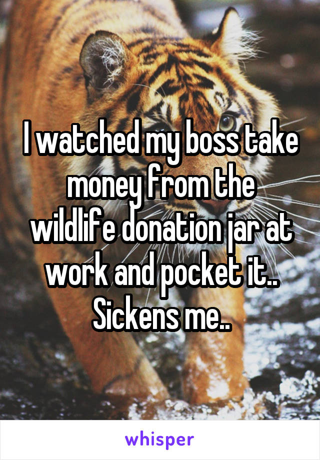 I watched my boss take money from the wildlife donation jar at work and pocket it..
Sickens me..