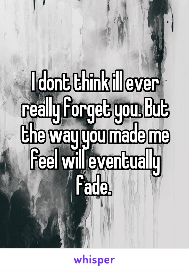 I dont think ill ever really forget you. But the way you made me feel will eventually fade. 