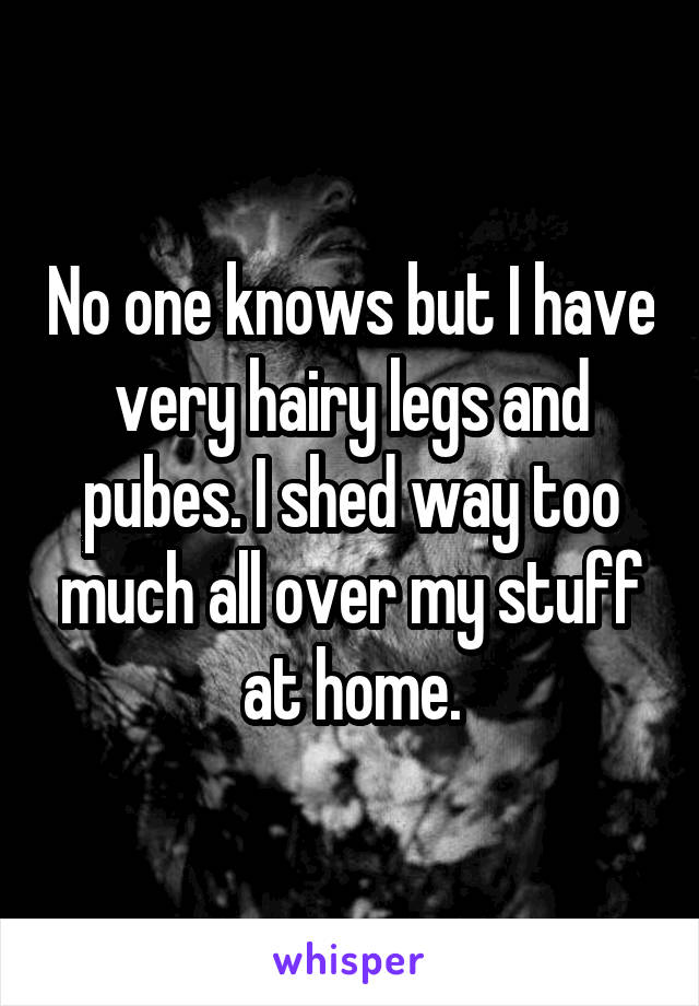 No one knows but I have very hairy legs and pubes. I shed way too much all over my stuff at home.