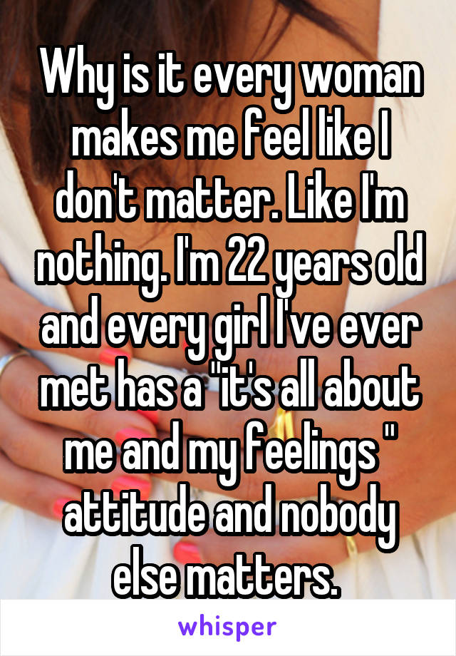 Why is it every woman makes me feel like I don't matter. Like I'm nothing. I'm 22 years old and every girl I've ever met has a "it's all about me and my feelings " attitude and nobody else matters. 