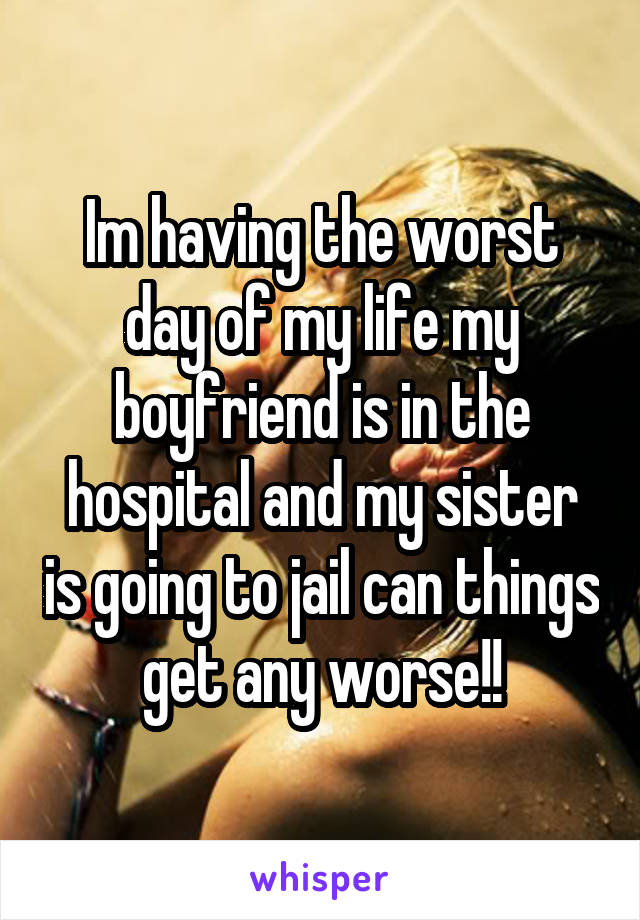 Im having the worst day of my life my boyfriend is in the hospital and my sister is going to jail can things get any worse!!