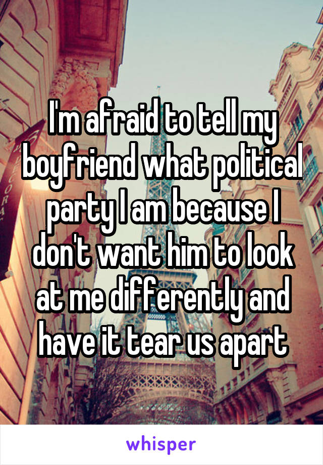 I'm afraid to tell my boyfriend what political party I am because I don't want him to look at me differently and have it tear us apart