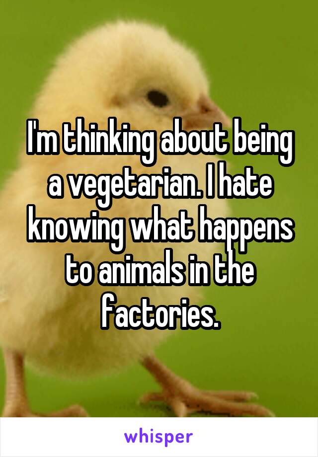 I'm thinking about being a vegetarian. I hate knowing what happens to animals in the factories.