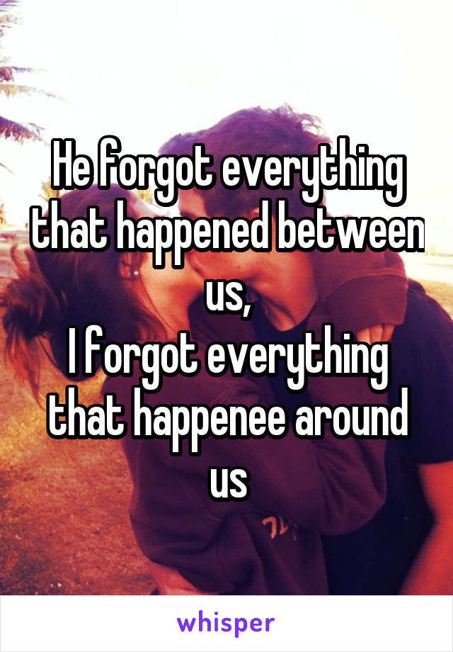 He forgot everything that happened between us,
I forgot everything that happenee around us