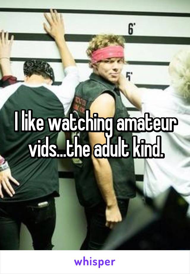 I like watching amateur vids...the adult kind.