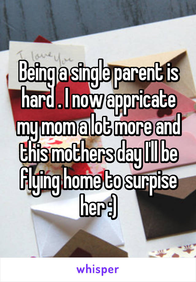 Being a single parent is hard . I now appricate my mom a lot more and this mothers day I'll be flying home to surpise her :)