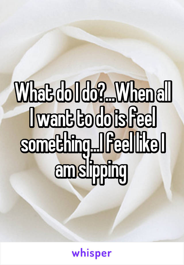 What do I do?...When all I want to do is feel something...I feel like I am slipping 