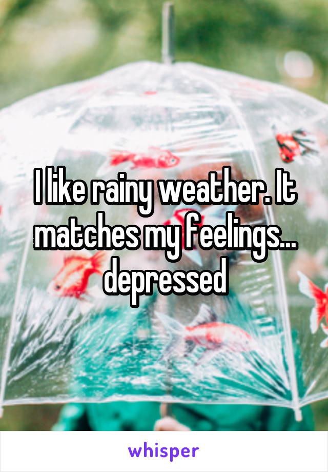 I like rainy weather. It matches my feelings... depressed