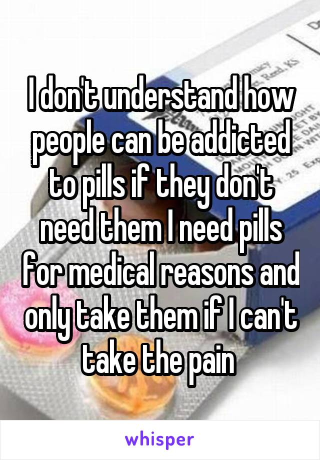 I don't understand how people can be addicted to pills if they don't need them I need pills for medical reasons and only take them if I can't take the pain 