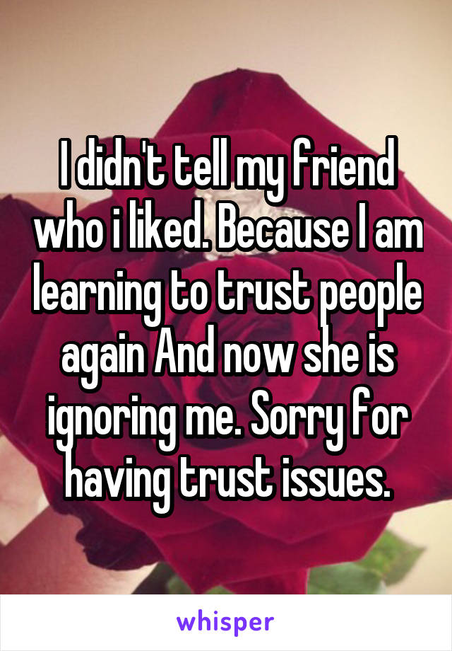 I didn't tell my friend who i liked. Because I am learning to trust people again And now she is ignoring me. Sorry for having trust issues.