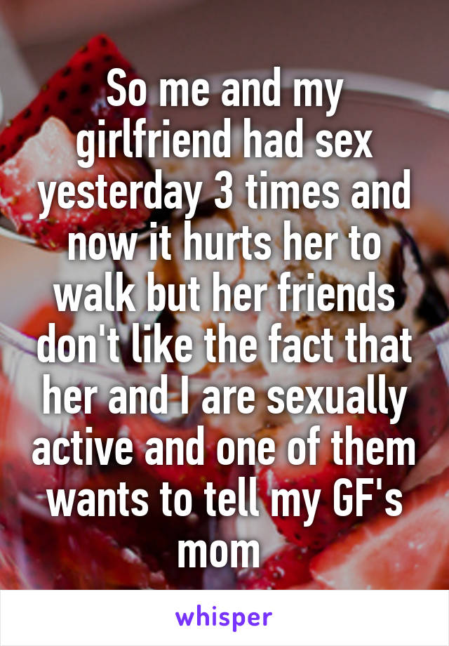 So me and my girlfriend had sex yesterday 3 times and now it hurts her to walk but her friends don't like the fact that her and I are sexually active and one of them wants to tell my GF's mom 