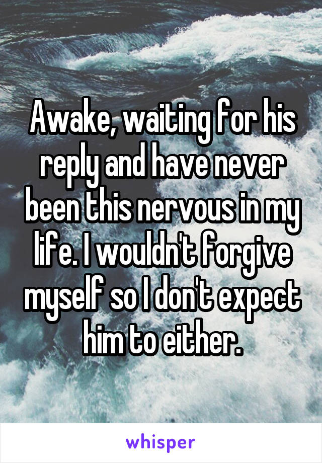 Awake, waiting for his reply and have never been this nervous in my life. I wouldn't forgive myself so I don't expect him to either.