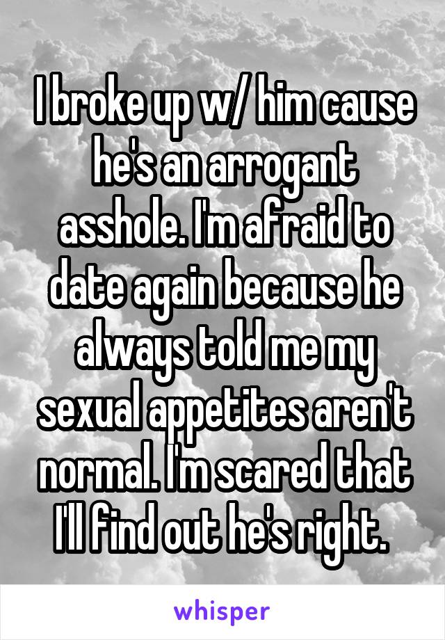 I broke up w/ him cause he's an arrogant asshole. I'm afraid to date again because he always told me my sexual appetites aren't normal. I'm scared that I'll find out he's right. 