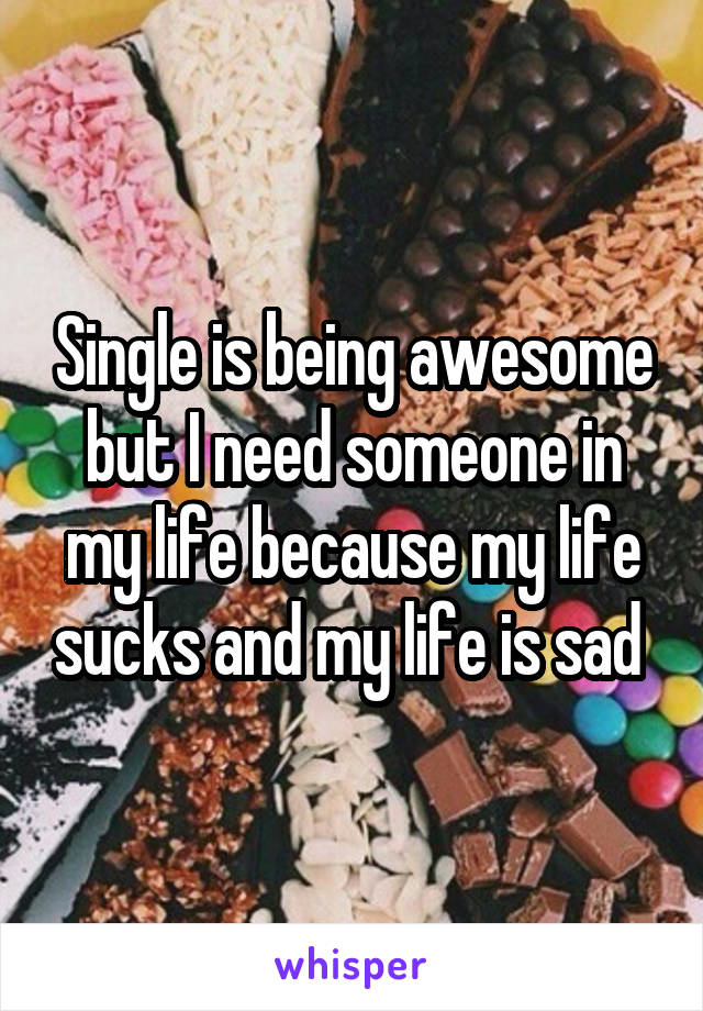 Single is being awesome but I need someone in my life because my life sucks and my life is sad 