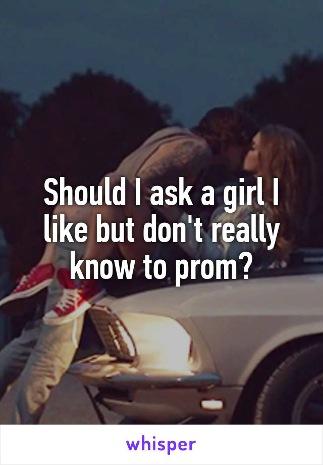 Should I ask a girl I like but don't really know to prom?