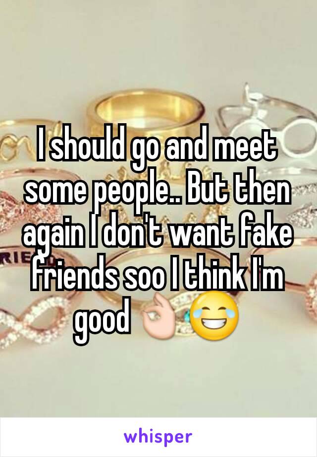 I should go and meet some people.. But then again I don't want fake friends soo I think I'm good👌😂