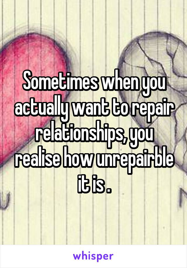 Sometimes when you actually want to repair relationships, you realise how unrepairble it is .