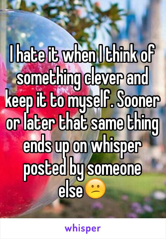 I hate it when I think of something clever and keep it to myself. Sooner or later that same thing ends up on whisper posted by someone else😕