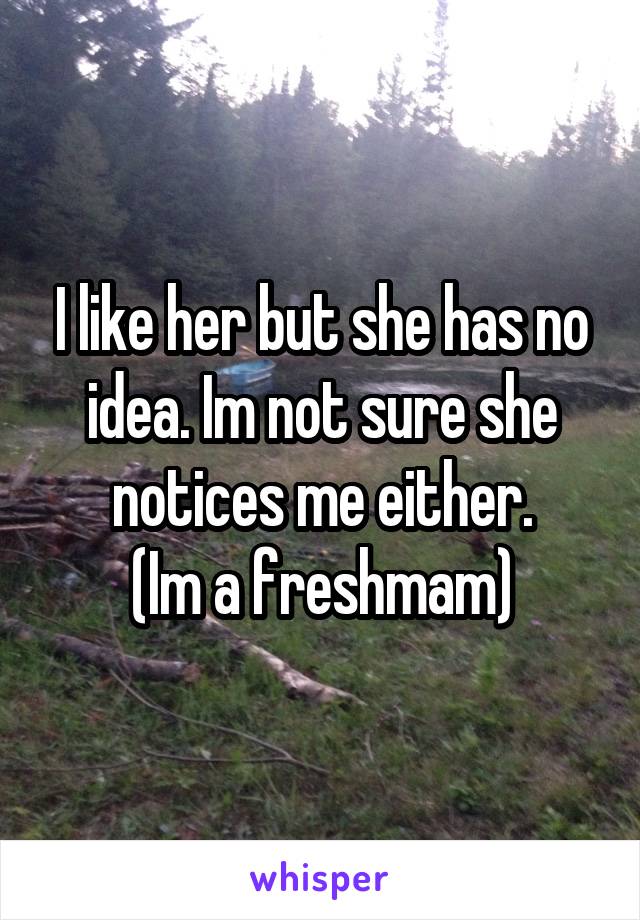 I like her but she has no idea. Im not sure she notices me either.
(Im a freshmam)