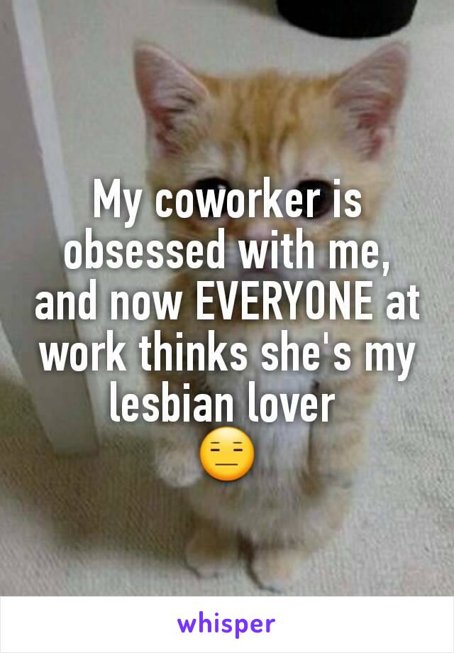 My coworker is obsessed with me, and now EVERYONE at work thinks she's my lesbian lover 
😑