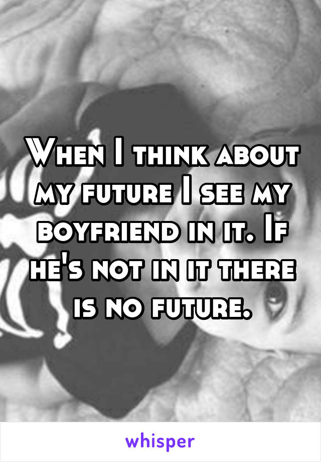 When I think about my future I see my boyfriend in it. If he's not in it there is no future.