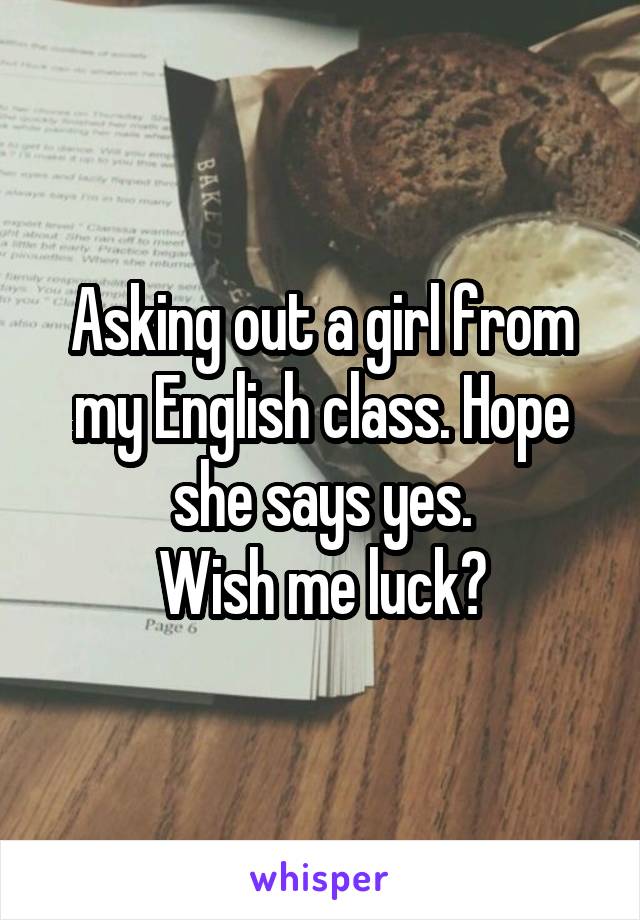 Asking out a girl from my English class. Hope she says yes.
Wish me luck?