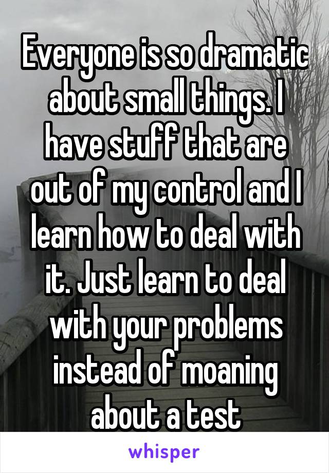 Everyone is so dramatic about small things. I have stuff that are out of my control and I learn how to deal with it. Just learn to deal with your problems instead of moaning about a test