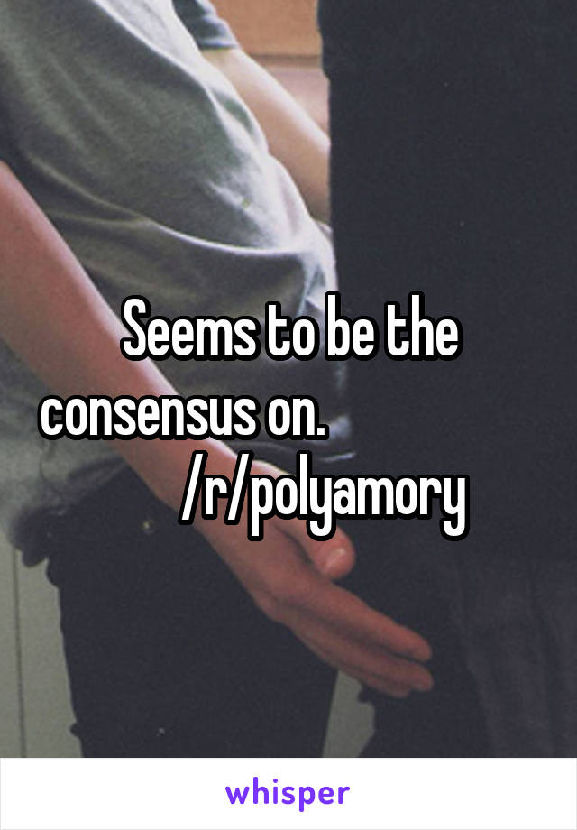 Seems to be the consensus on.                            /r/polyamory 