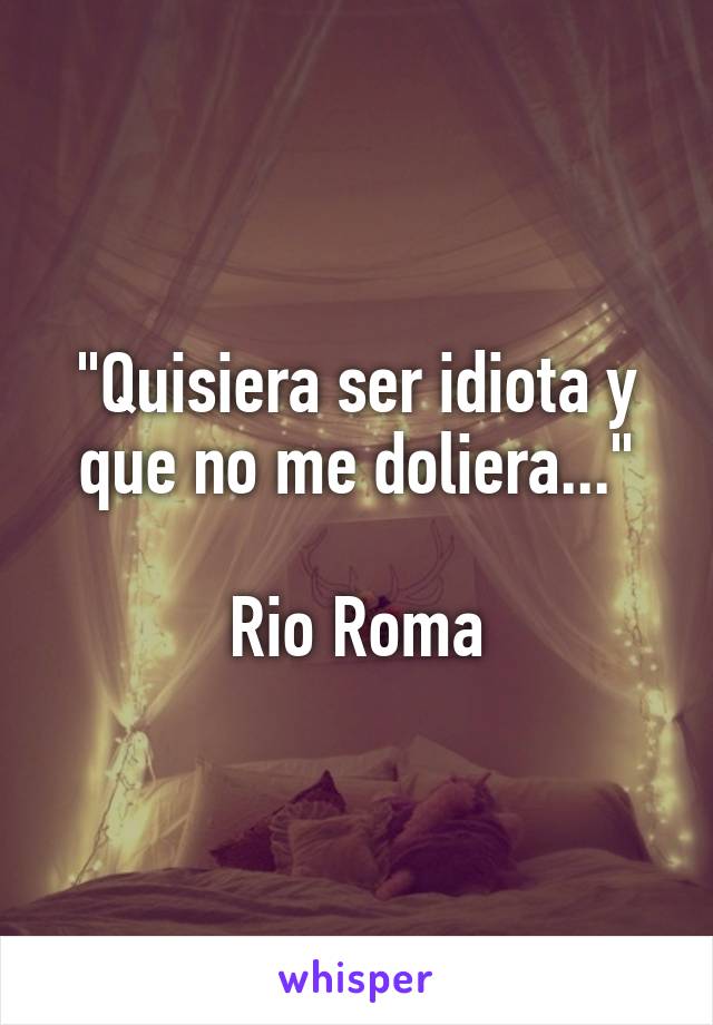 "Quisiera ser idiota y que no me doliera..."

Rio Roma