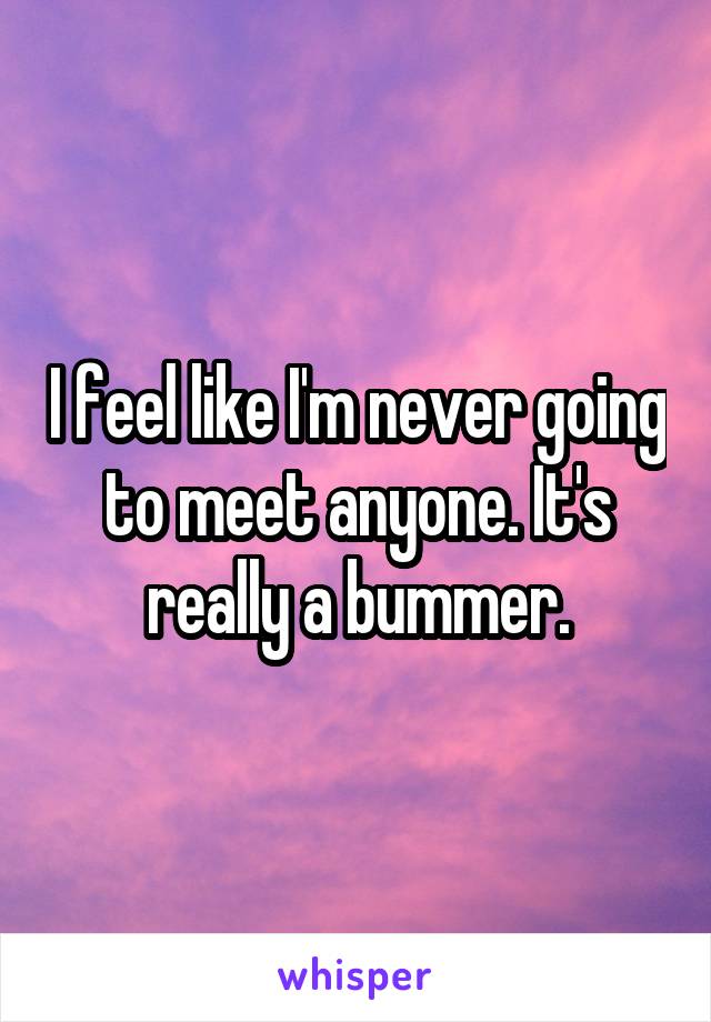 I feel like I'm never going to meet anyone. It's really a bummer.