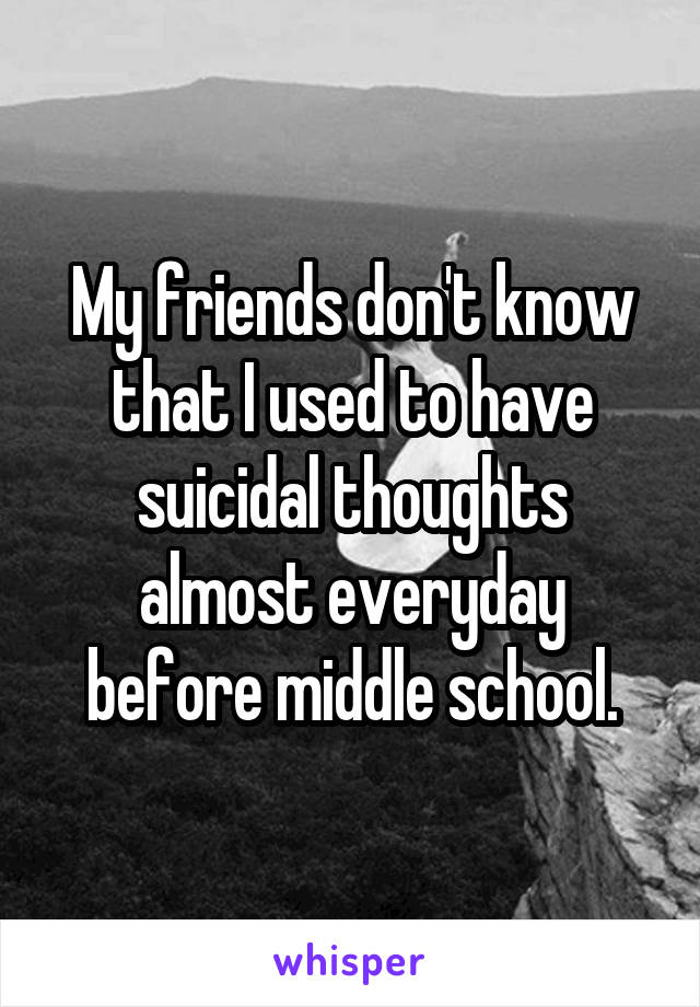 My friends don't know that I used to have suicidal thoughts almost everyday before middle school.