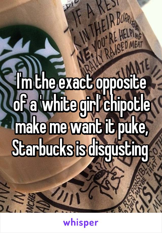 I'm the exact opposite of a 'white girl' chipotle make me want it puke, Starbucks is disgusting 