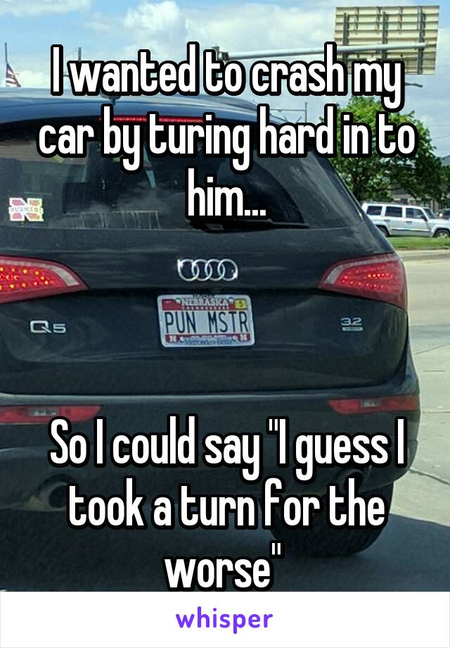 I wanted to crash my car by turing hard in to him...



So I could say "I guess I took a turn for the worse" 