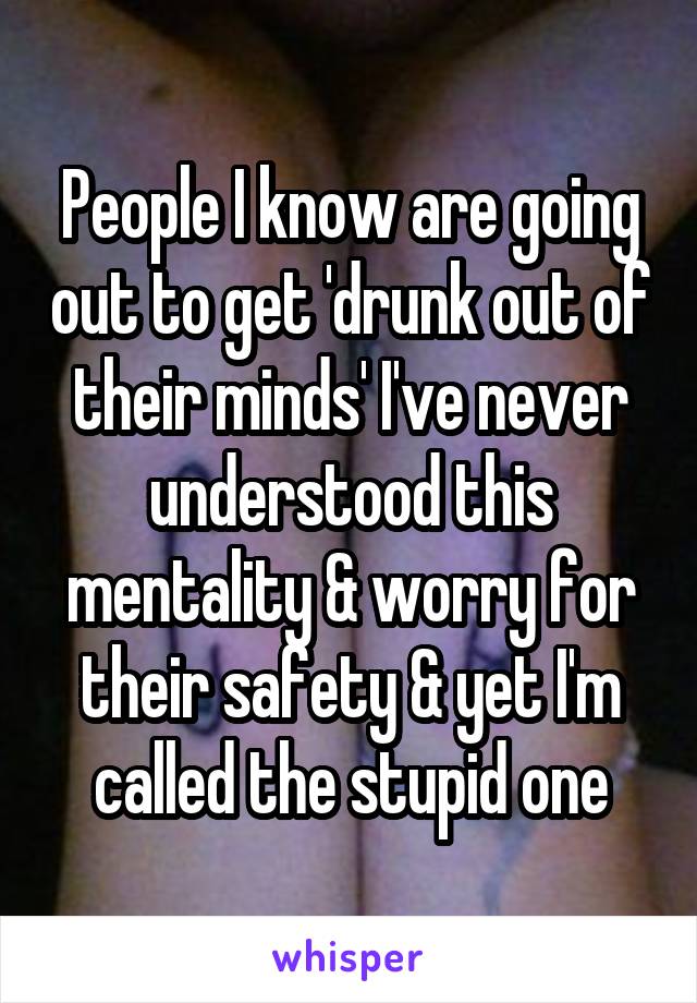 People I know are going out to get 'drunk out of their minds' I've never understood this mentality & worry for their safety & yet I'm called the stupid one